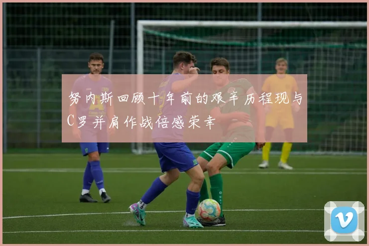 努内斯回顾十年前的艰辛历程现与C罗并肩作战倍感荣幸