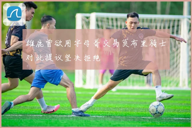 雄鹿曾欲用字母哥交易莫布里骑士对此提议坚决拒绝