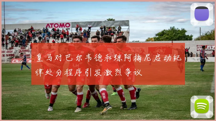 皇马对巴尔韦德和琼阿梅尼启动纪律处分程序引发激烈争议