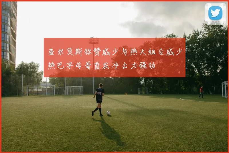 查尔莫斯称赞威少与热火组合威少热巴字母哥首发冲击力强劲