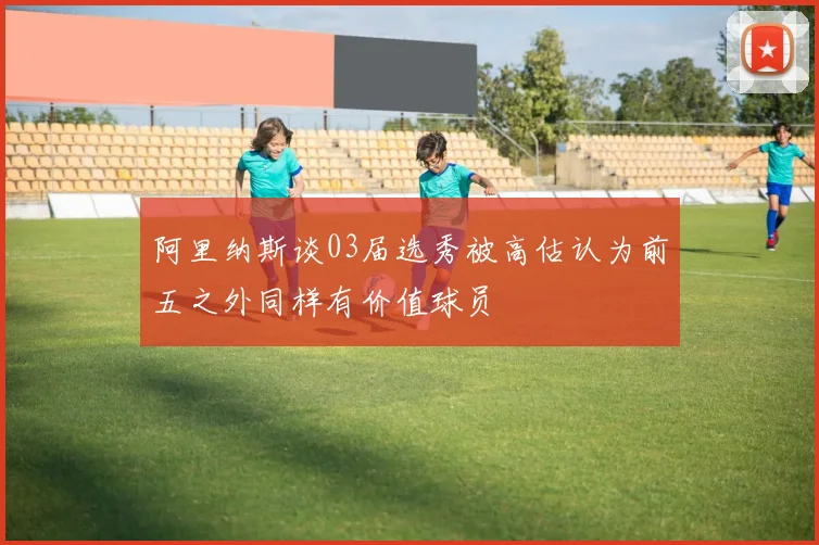 阿里纳斯谈03届选秀被高估认为前五之外同样有价值球员
