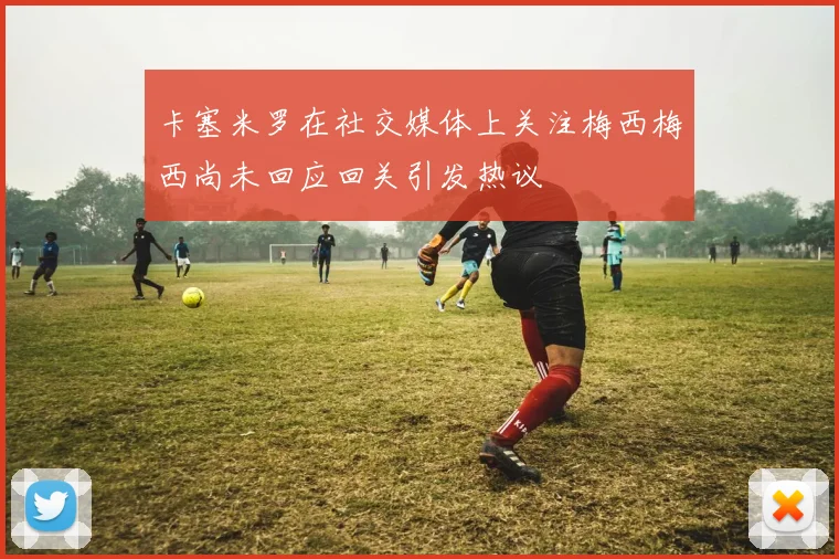 卡塞米罗在社交媒体上关注梅西梅西尚未回应回关引发热议