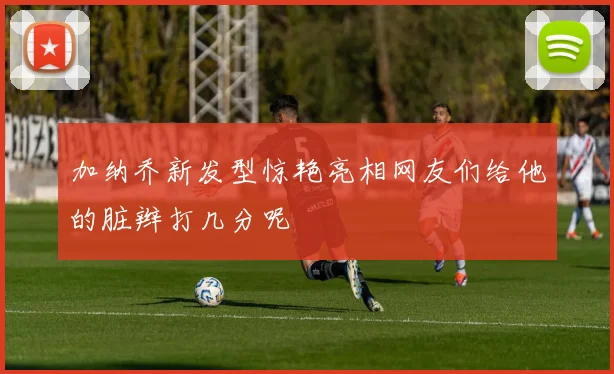 加纳乔新发型惊艳亮相网友们给他的脏辫打几分呢