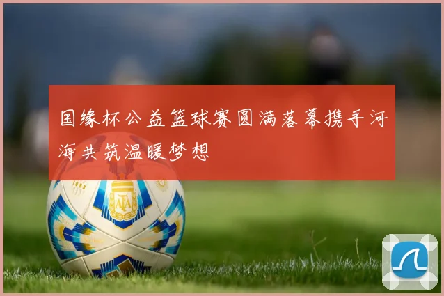 国缘杯公益篮球赛圆满落幕携手河海共筑温暖梦想