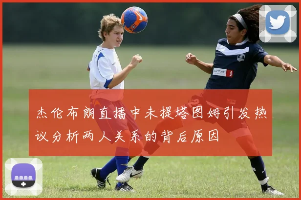 杰伦布朗直播中未提塔图姆引发热议分析两人关系的背后原因