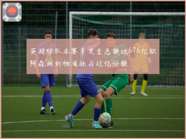 英超球队本赛季奖金总额达676亿欧阿森纳利物浦独占过亿份额