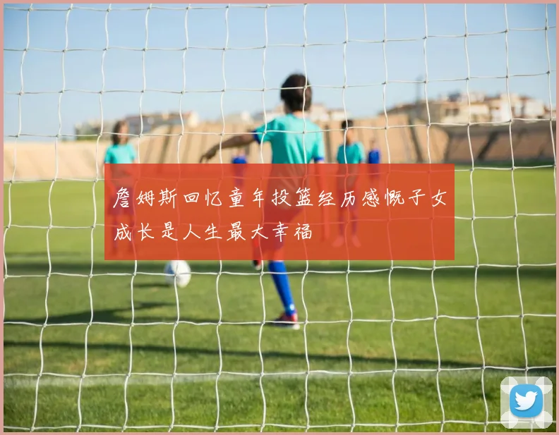 詹姆斯回忆童年投篮经历感慨子女成长是人生最大幸福