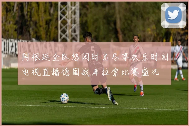 阿根廷全队悠闲时光尽享欢乐时刻电视直播德国战库拉索比赛盛况