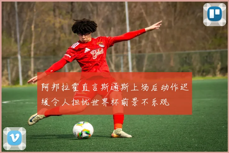 阿邦拉霍直言斯通斯上场后动作迟缓令人担忧世界杯前景不乐观
