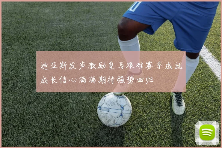迪亚斯发声激励皇马艰难赛季成就成长信心满满期待强势回归