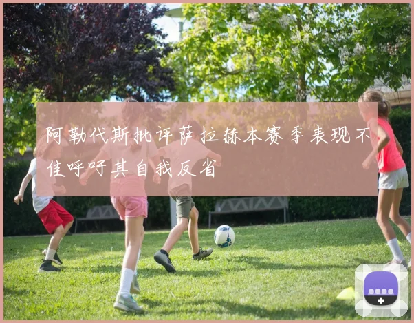 阿勒代斯批评萨拉赫本赛季表现不佳呼吁其自我反省