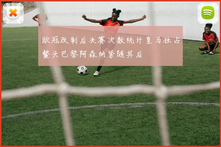 欧冠改制后决赛次数统计皇马独占鳌头巴黎阿森纳紧随其后