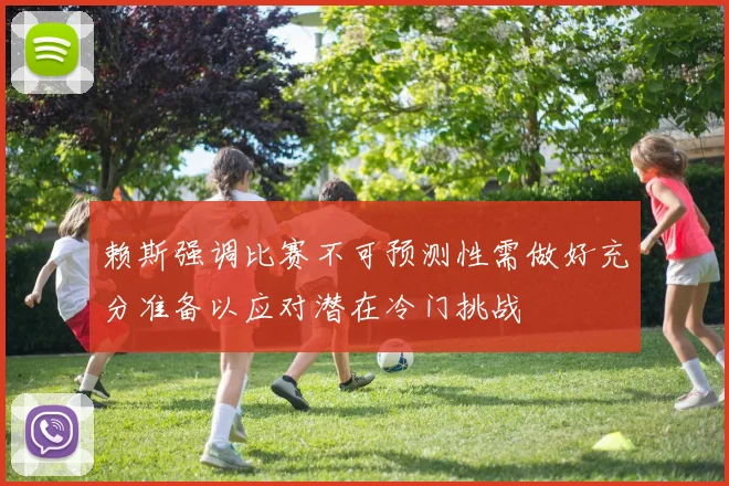 赖斯强调比赛不可预测性需做好充分准备以应对潜在冷门挑战