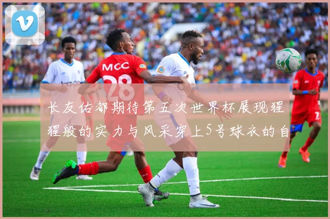 长友佑都期待第五次世界杯展现猩猩般的实力与风采穿上5号球衣的自豪感