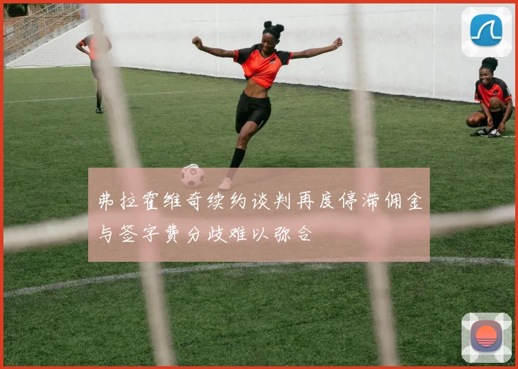 弗拉霍维奇续约谈判再度停滞佣金与签字费分歧难以弥合